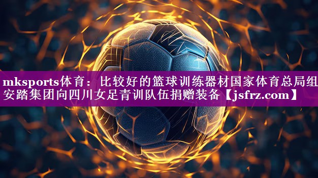mksports体育：比较好的篮球训练器材国家体育总局组织安踏集团向四川女足青训队伍捐赠装备