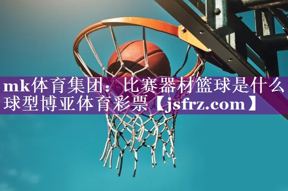 mk体育集团：比赛器材篮球是什么球型博亚体育彩票